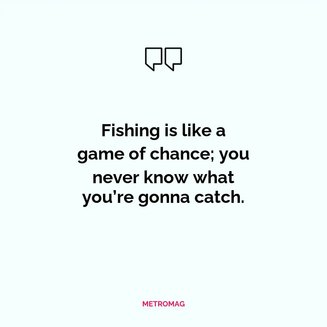 Fishing is like a game of chance; you never know what you’re gonna catch.