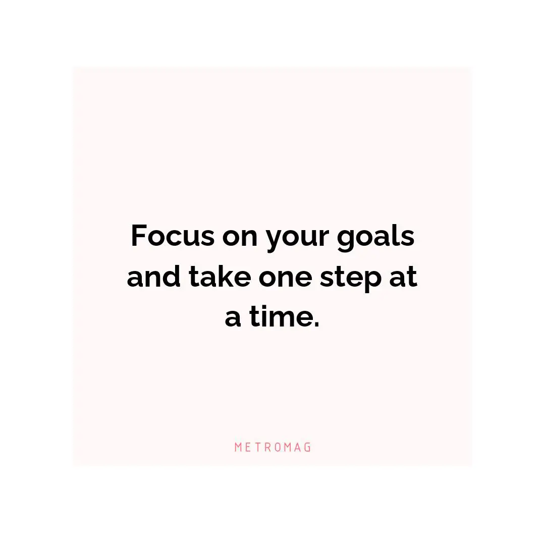 Focus on your goals and take one step at a time.