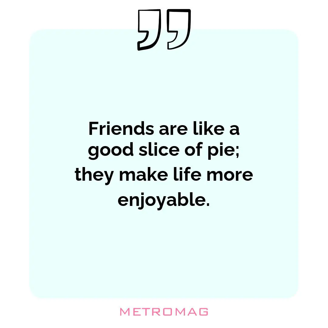 Friends are like a good slice of pie; they make life more enjoyable.