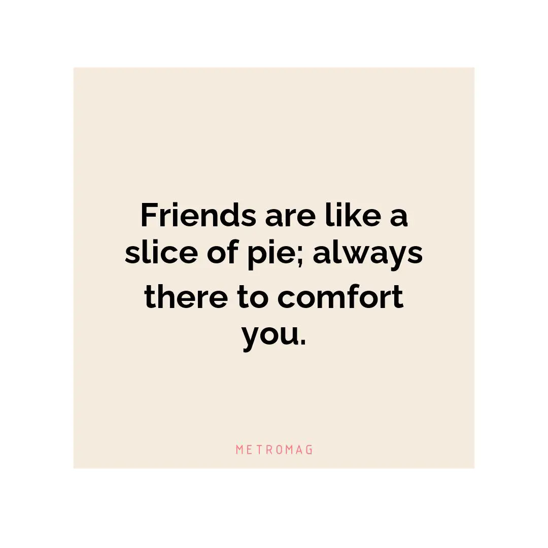 Friends are like a slice of pie; always there to comfort you.