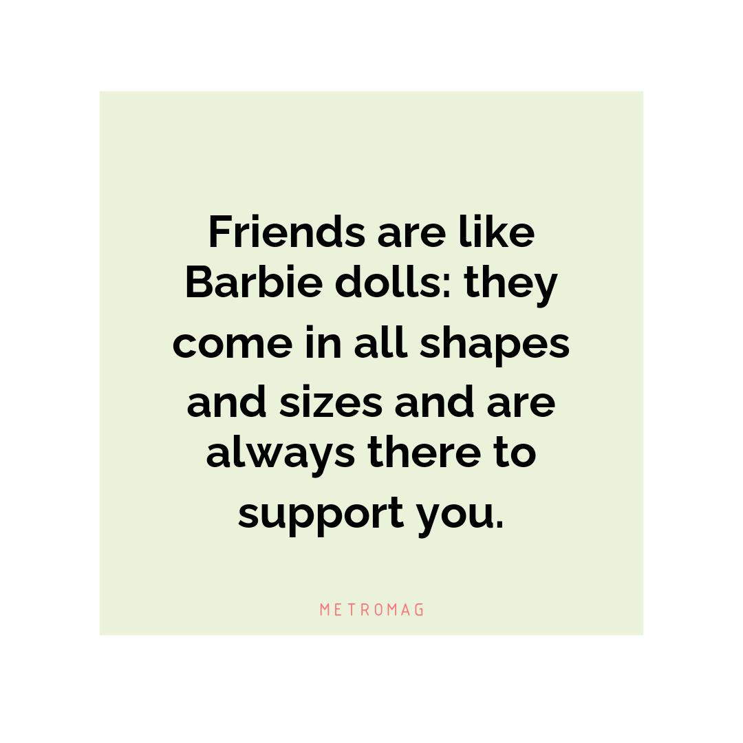 Friends are like Barbie dolls: they come in all shapes and sizes and are always there to support you.