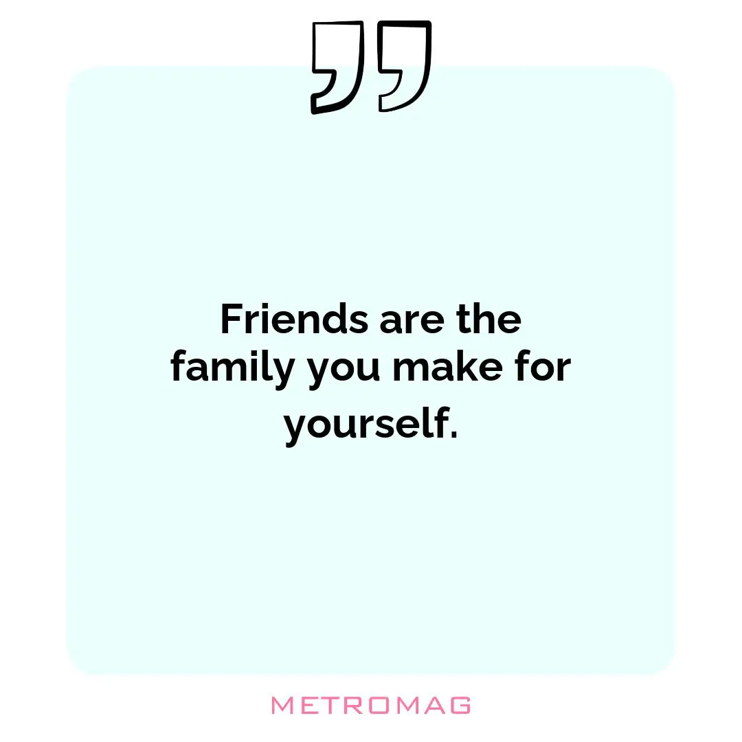 Friends are the family you make for yourself.
