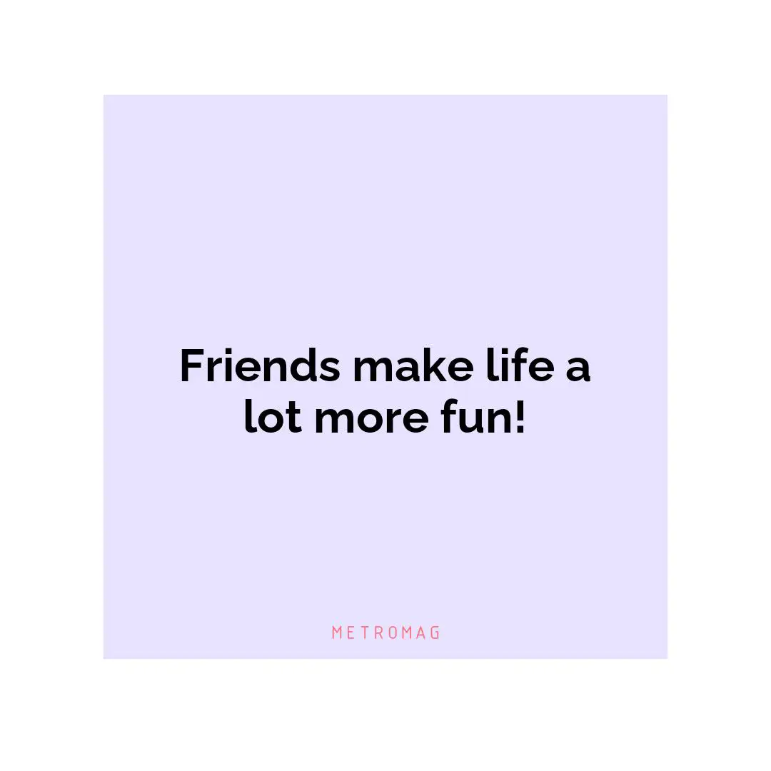Friends make life a lot more fun!