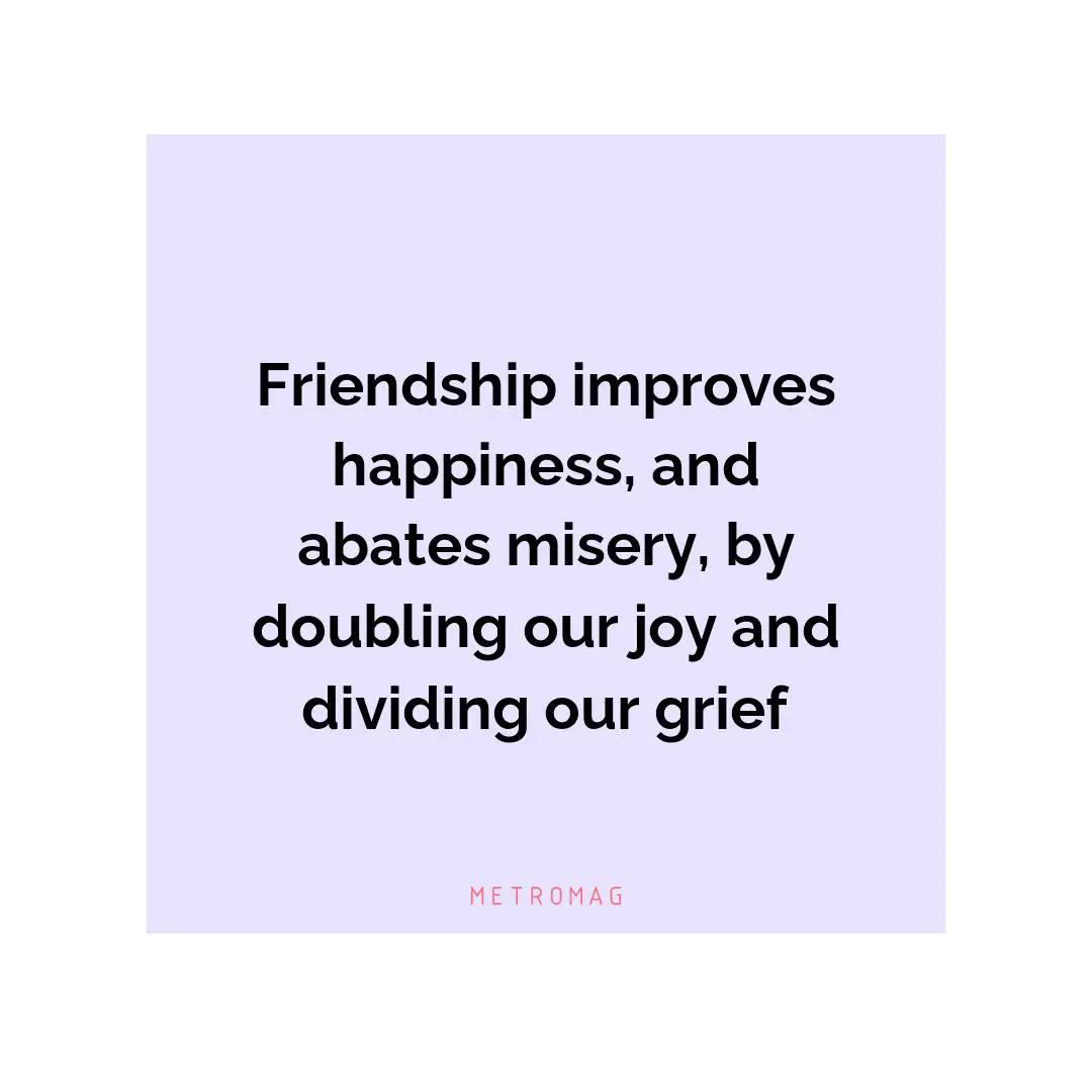 Friendship improves happiness, and abates misery, by doubling our joy and dividing our grief