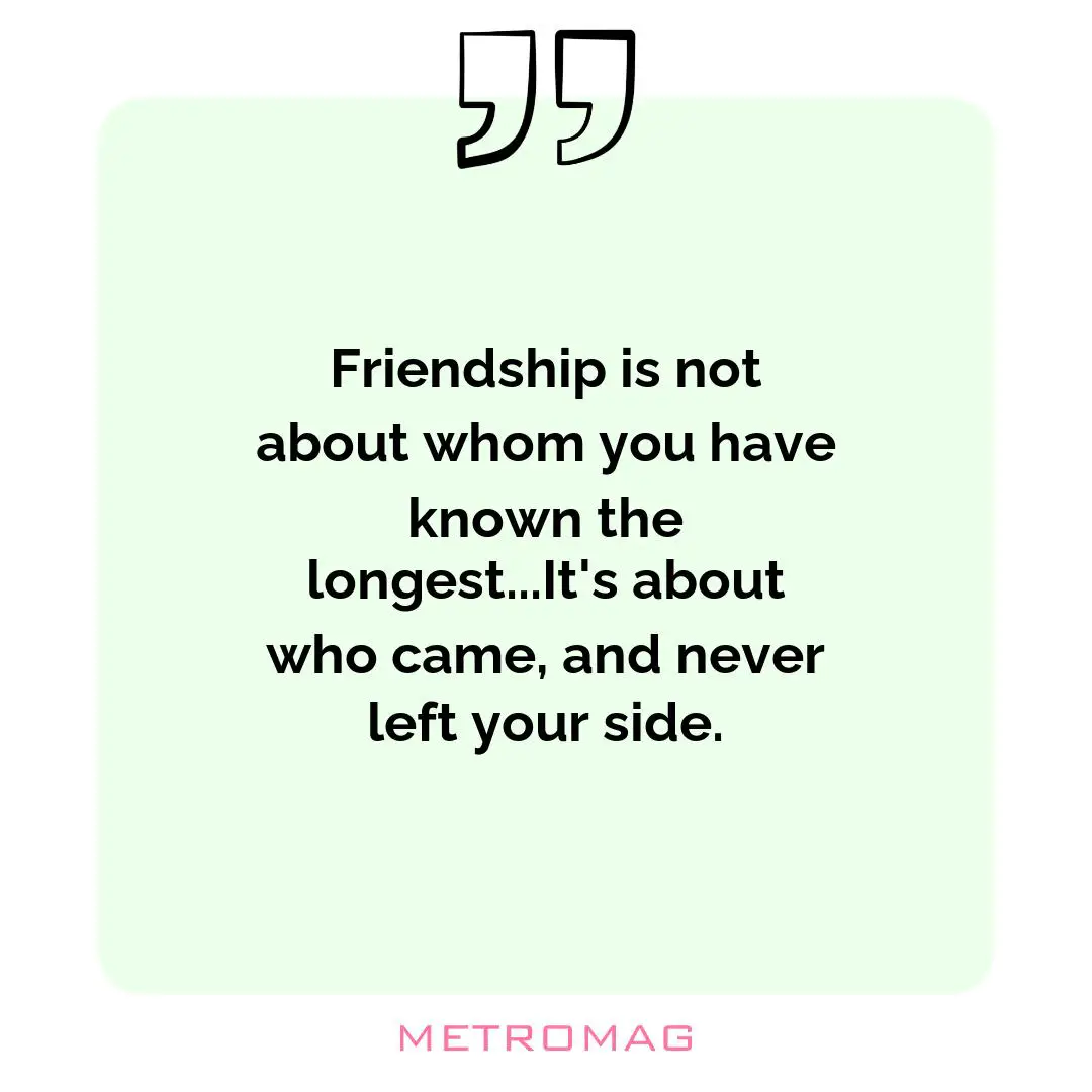 Friendship is not about whom you have known the longest...It's about who came, and never left your side.