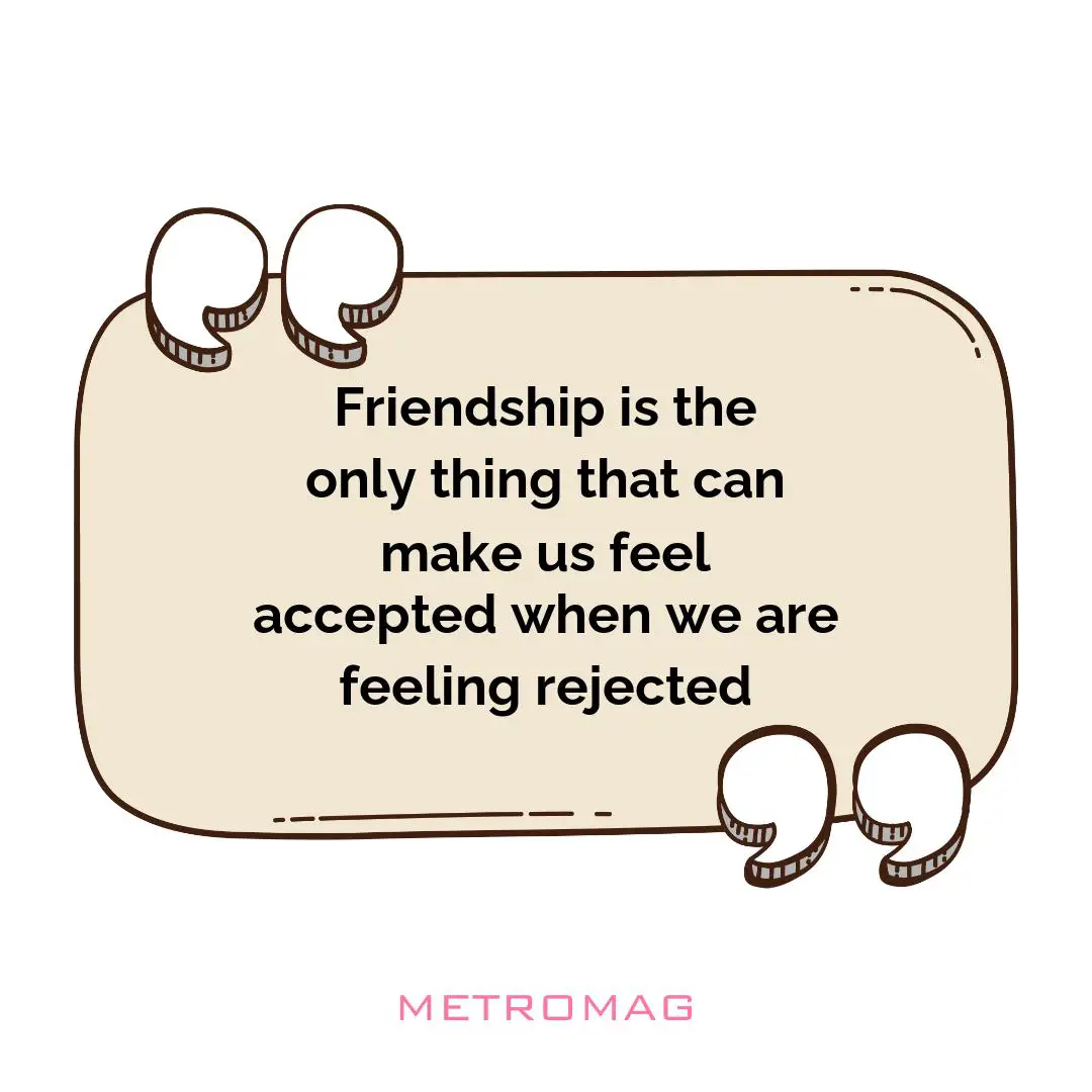 Friendship is the only thing that can make us feel accepted when we are feeling rejected