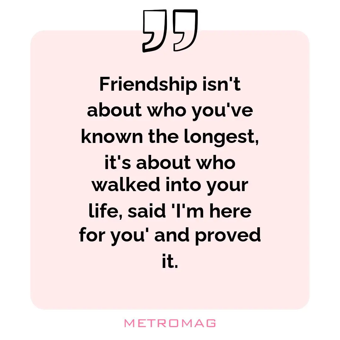Friendship isn't about who you've known the longest, it's about who walked into your life, said 'I'm here for you' and proved it.