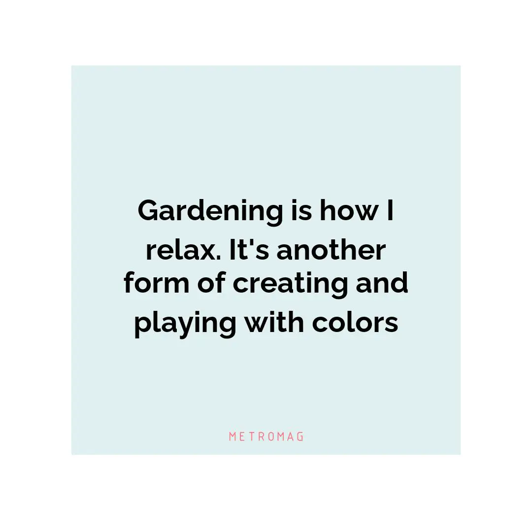 Gardening is how I relax. It's another form of creating and playing with colors