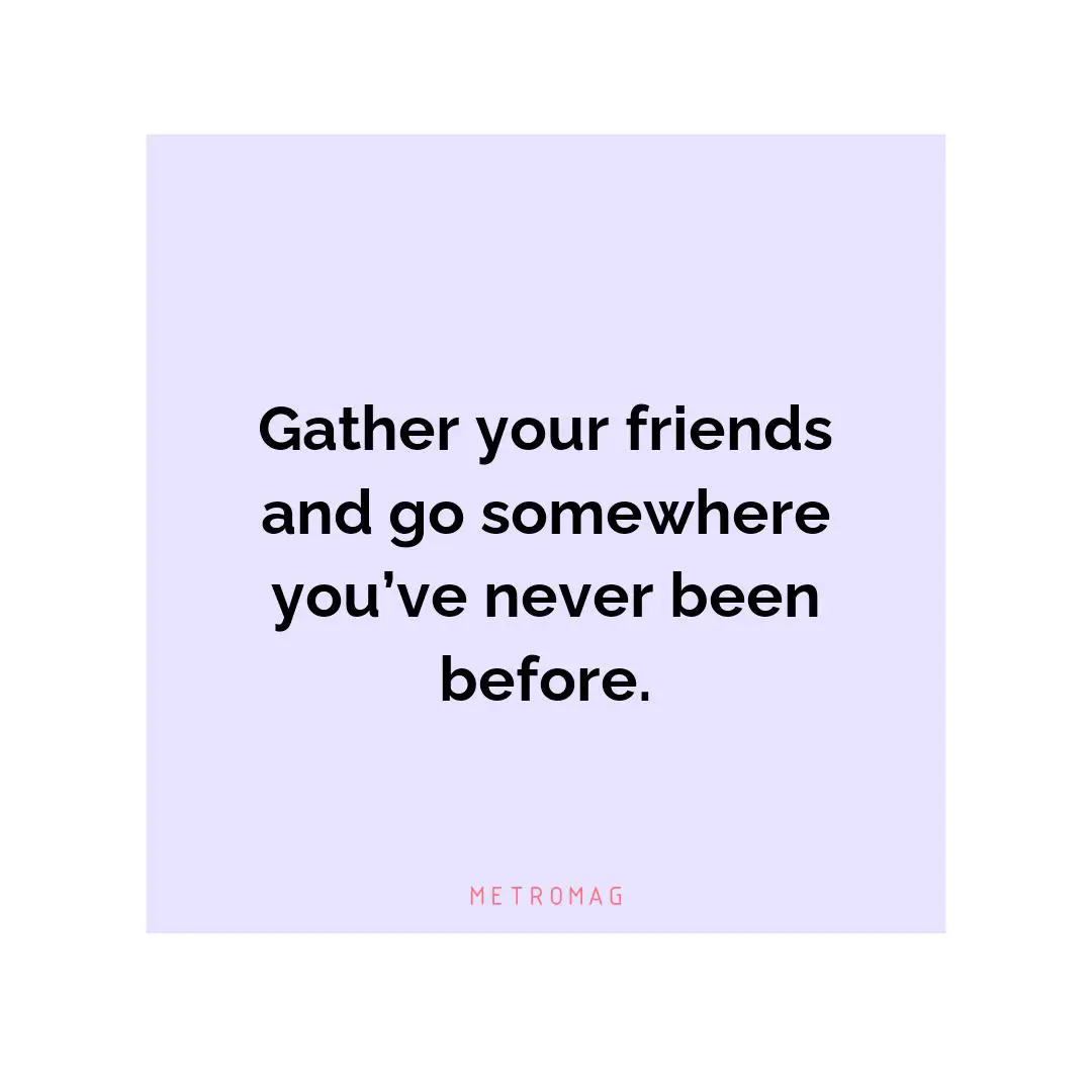 Gather your friends and go somewhere you’ve never been before.