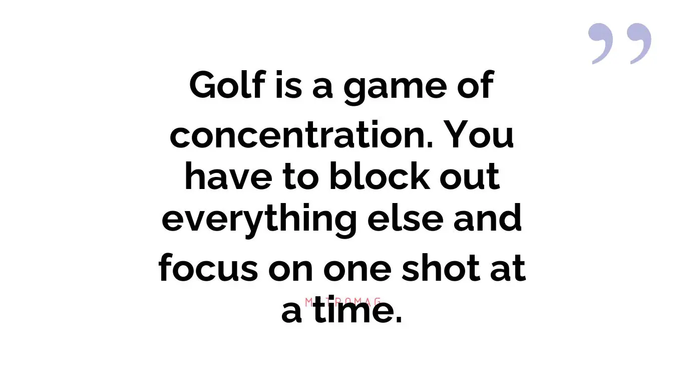 Golf is a game of concentration. You have to block out everything else and focus on one shot at a time.