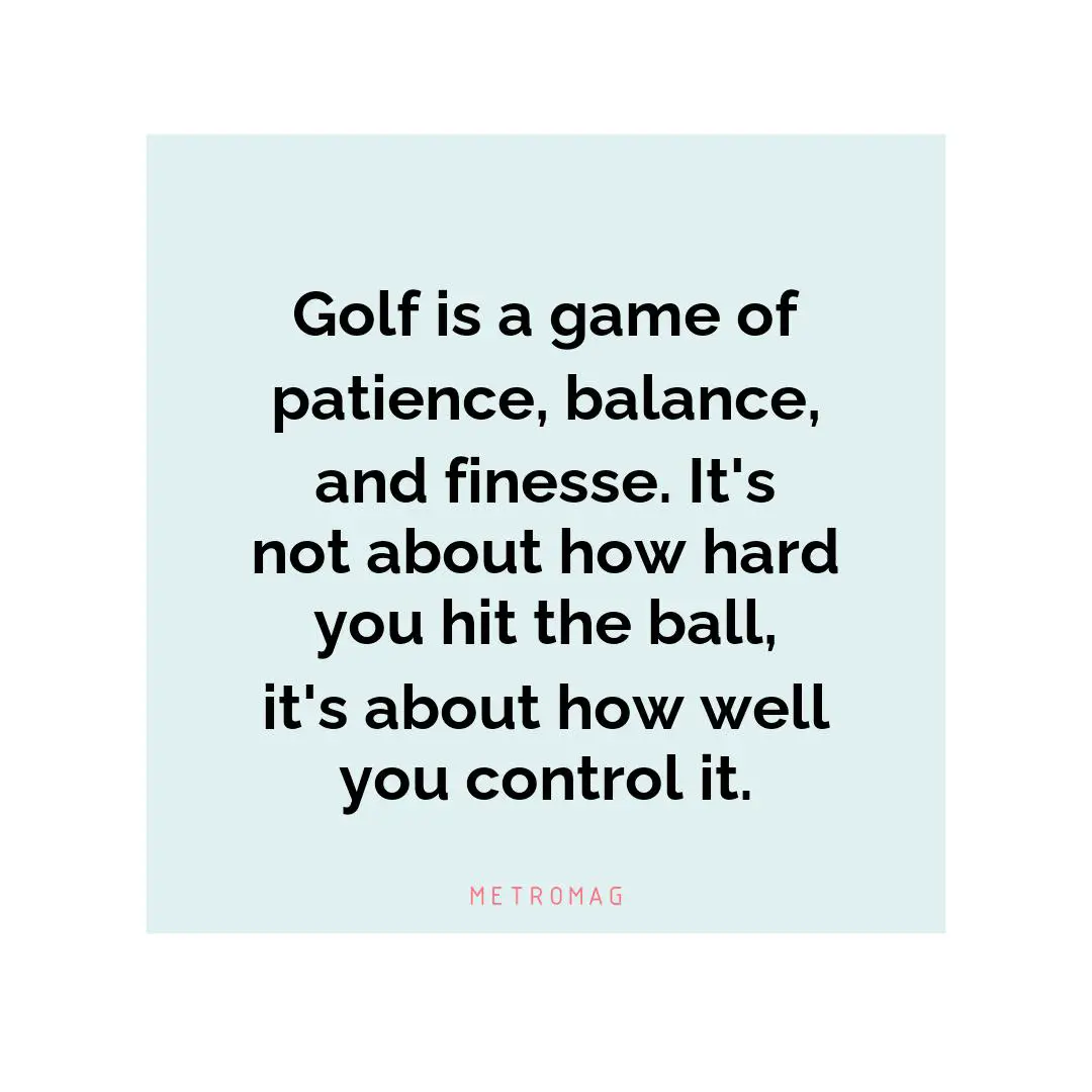 Golf is a game of patience, balance, and finesse. It's not about how hard you hit the ball, it's about how well you control it.