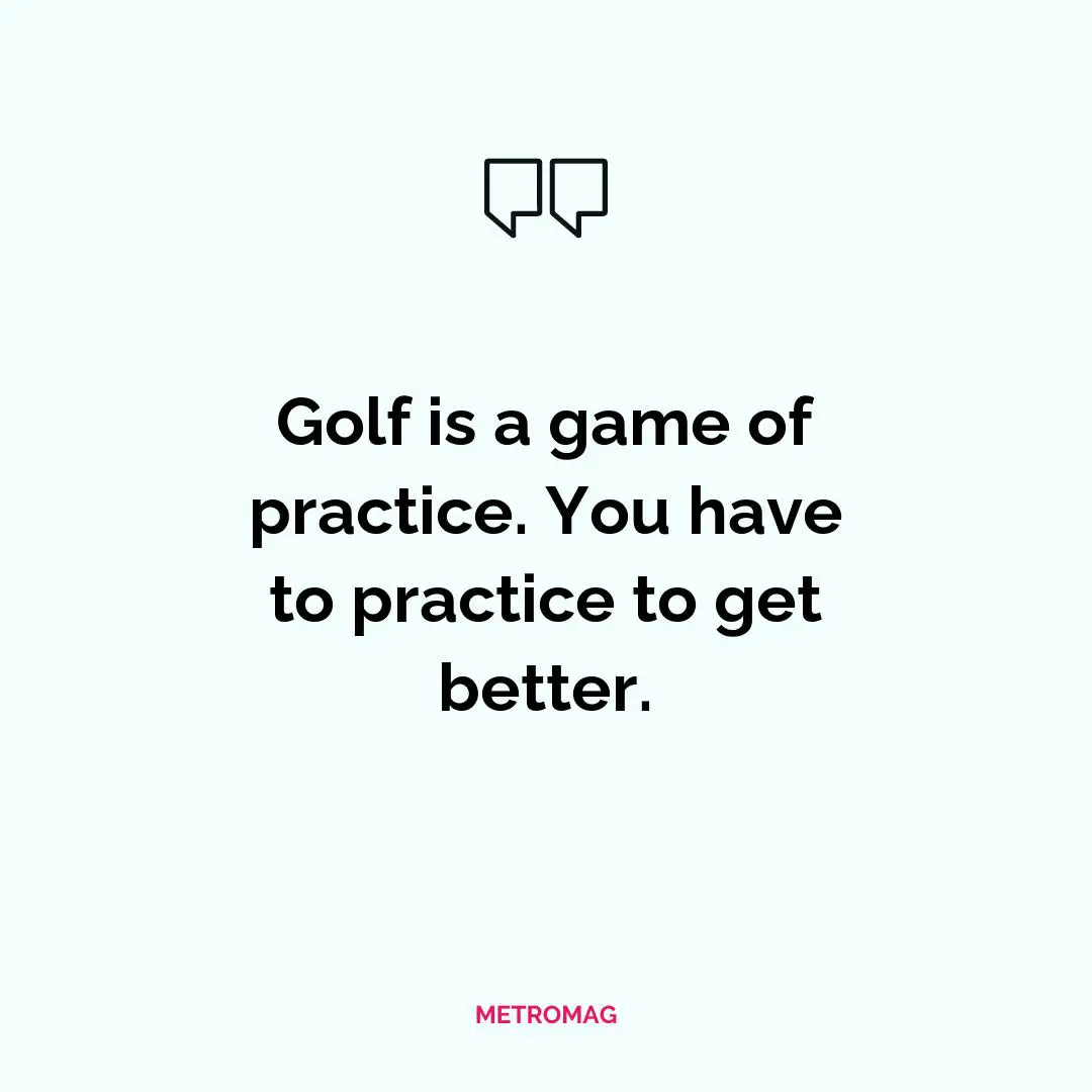 Golf is a game of practice. You have to practice to get better.