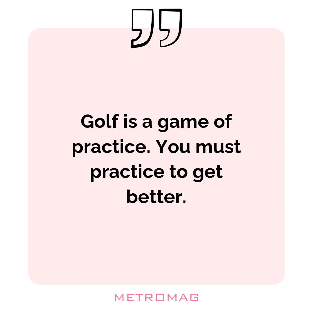 Golf is a game of practice. You must practice to get better.