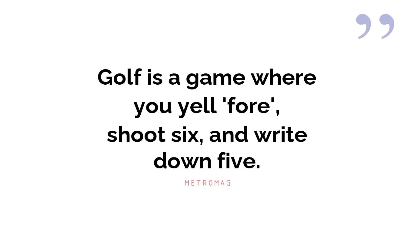 Golf is a game where you yell 'fore', shoot six, and write down five.