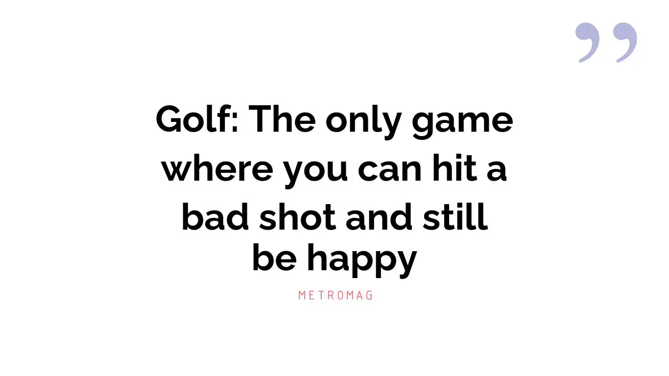 Golf: The only game where you can hit a bad shot and still be happy