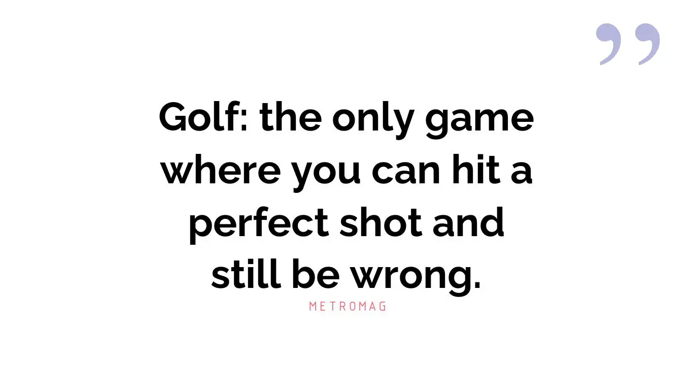 Golf: the only game where you can hit a perfect shot and still be wrong.