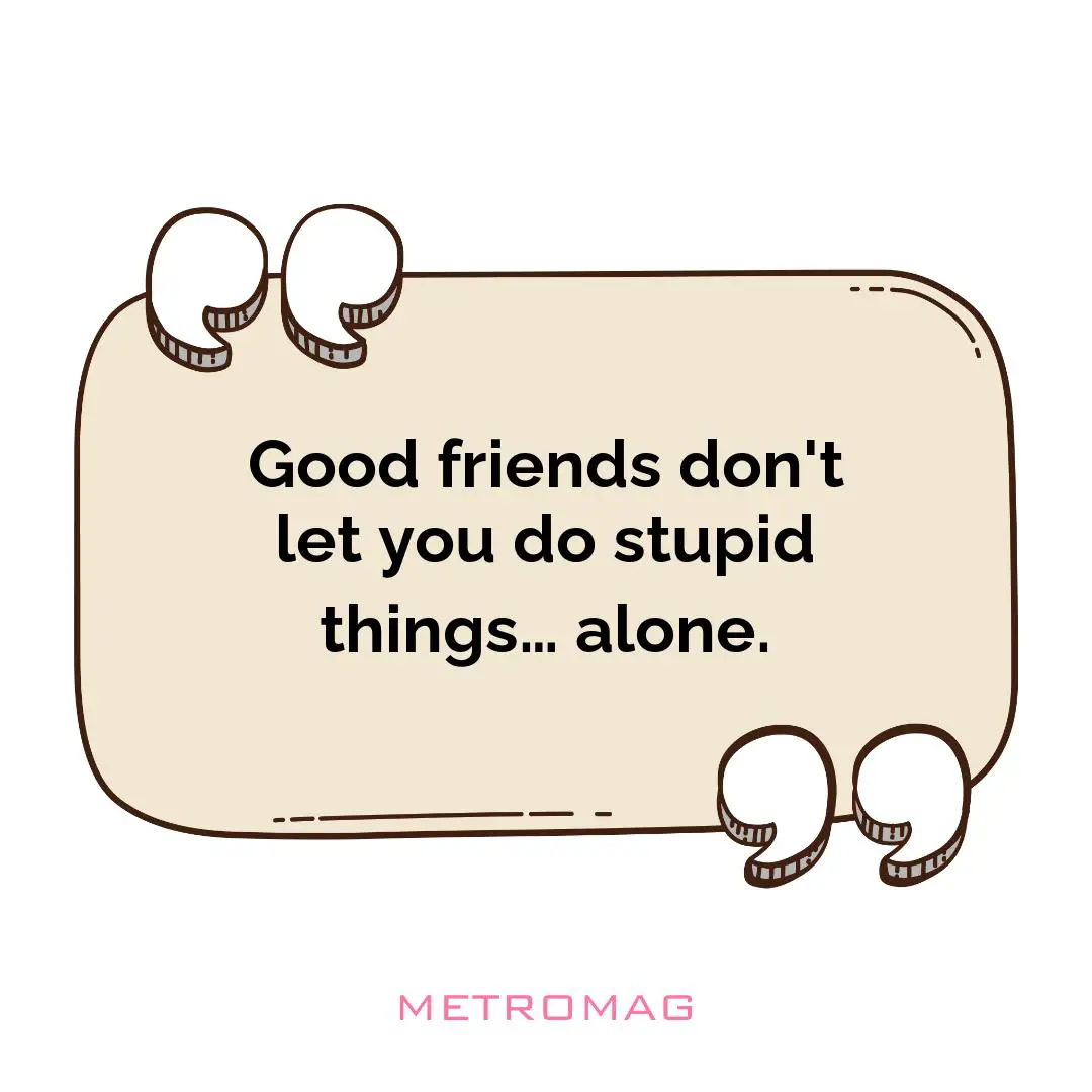 Good friends don't let you do stupid things… alone.