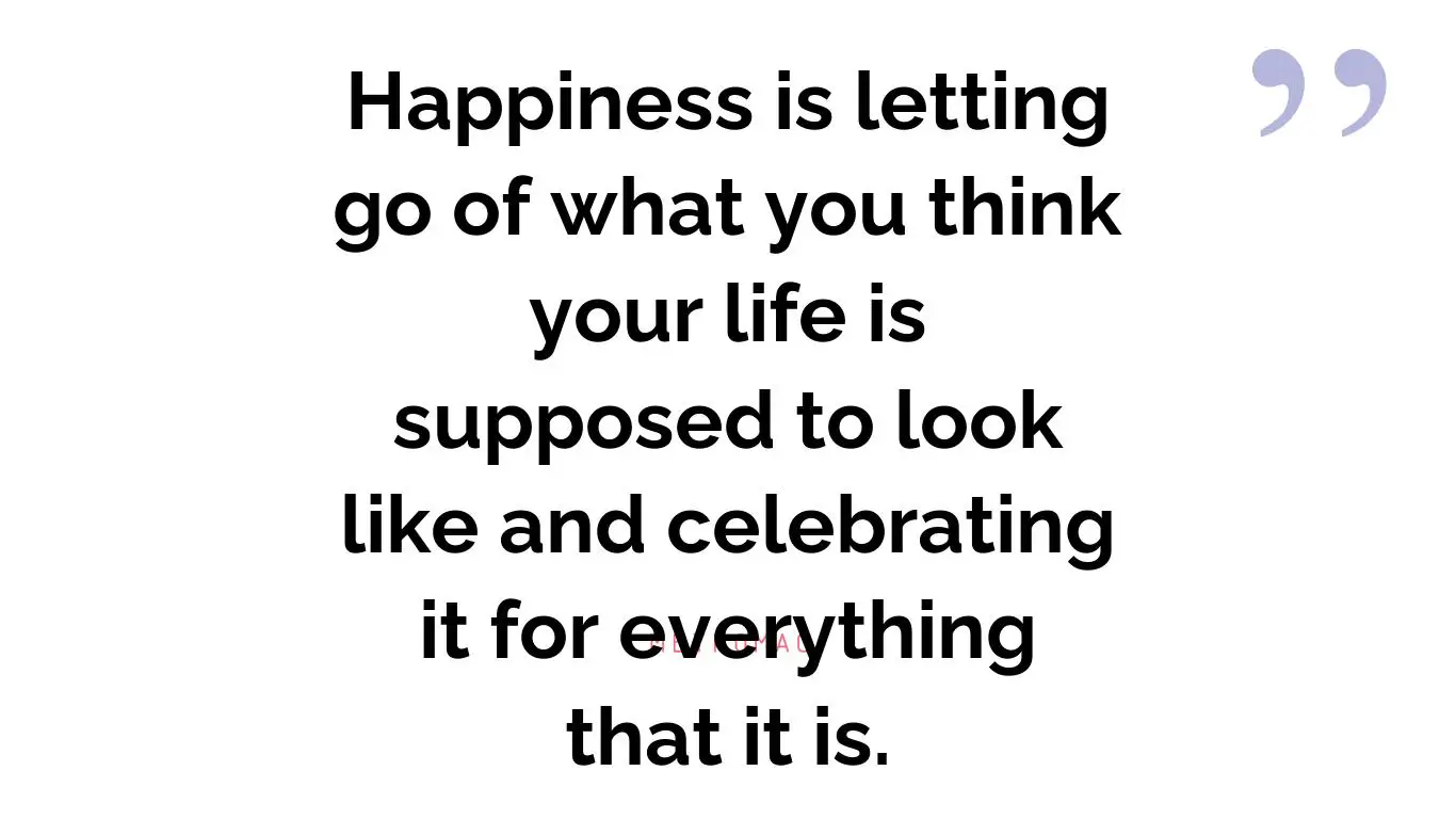 Happiness is letting go of what you think your life is supposed to look like and celebrating it for everything that it is.