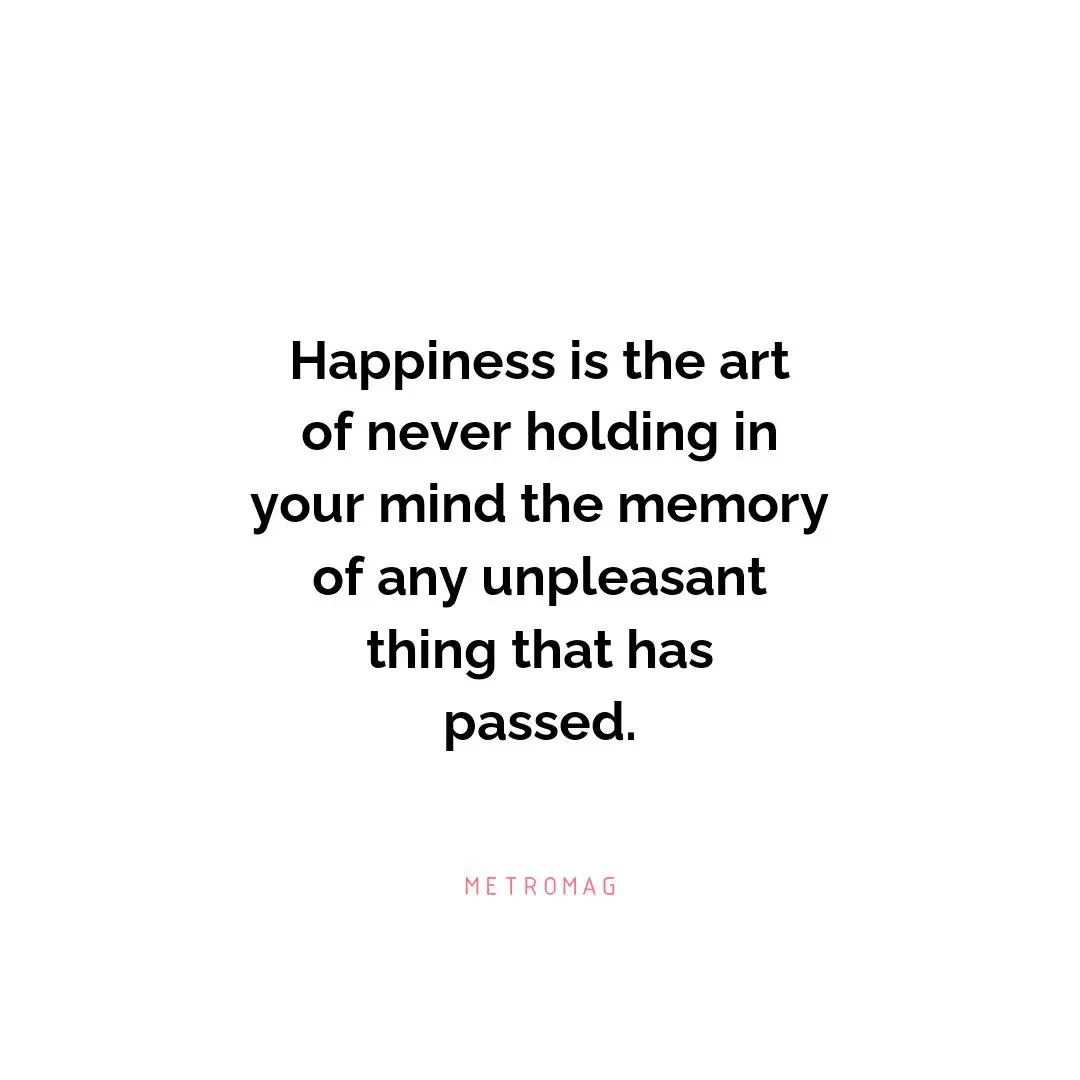 Happiness is the art of never holding in your mind the memory of any unpleasant thing that has passed.
