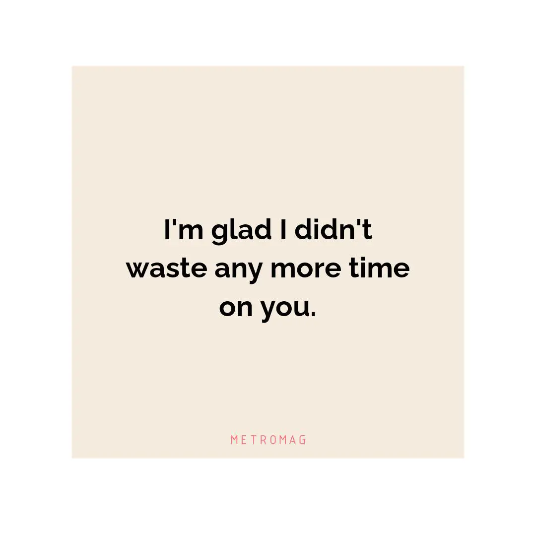 I'm glad I didn't waste any more time on you.