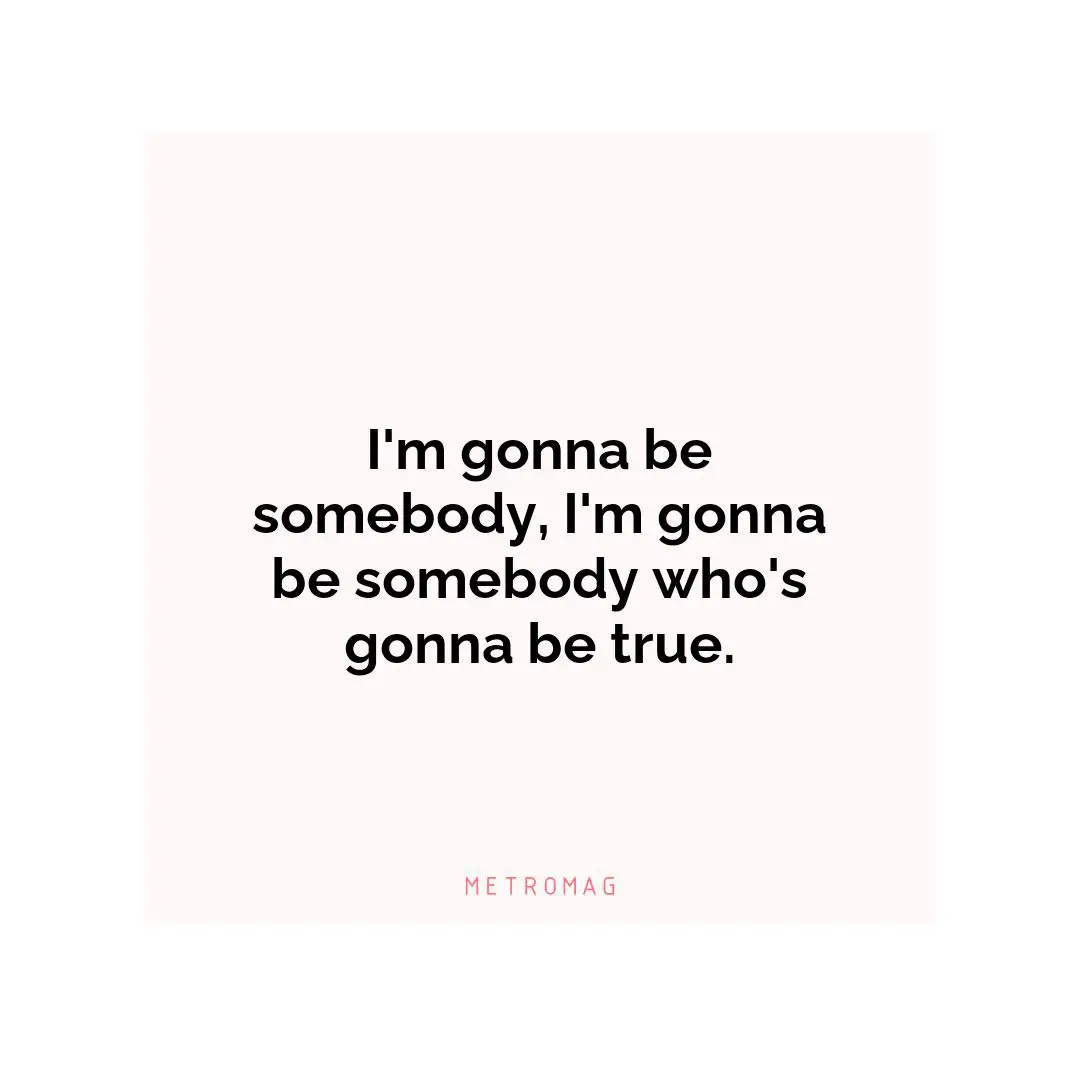 I'm gonna be somebody, I'm gonna be somebody who's gonna be true.