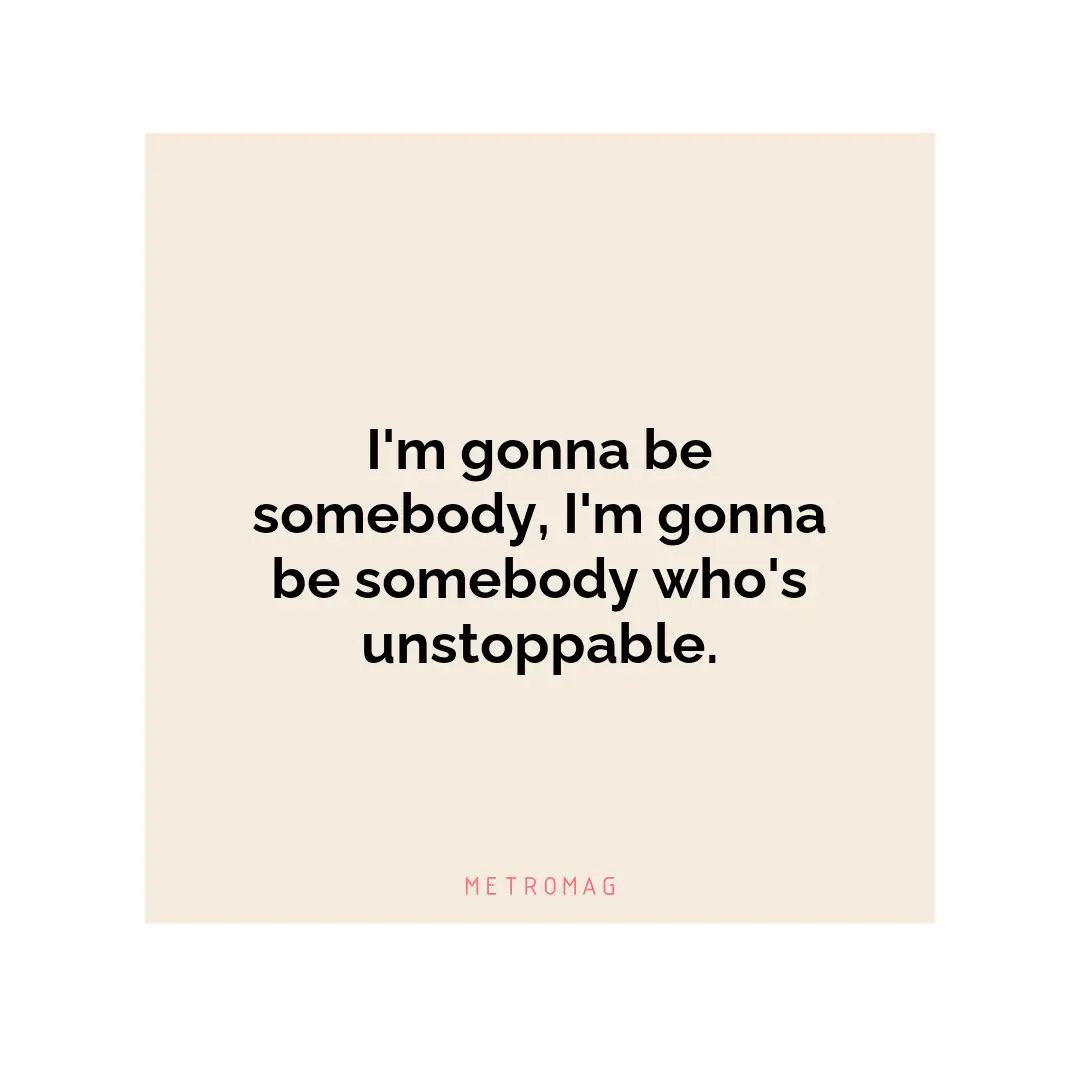 I'm gonna be somebody, I'm gonna be somebody who's unstoppable.