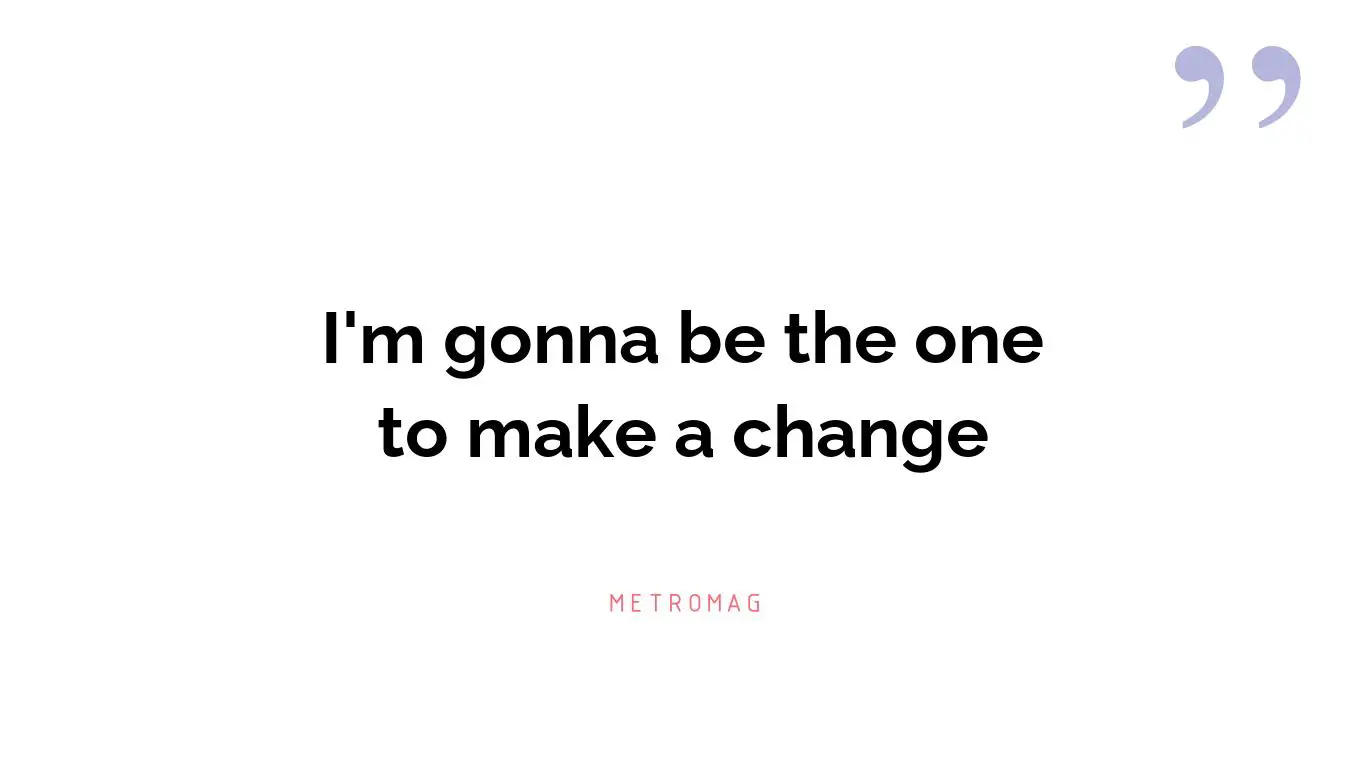 I'm gonna be the one to make a change
