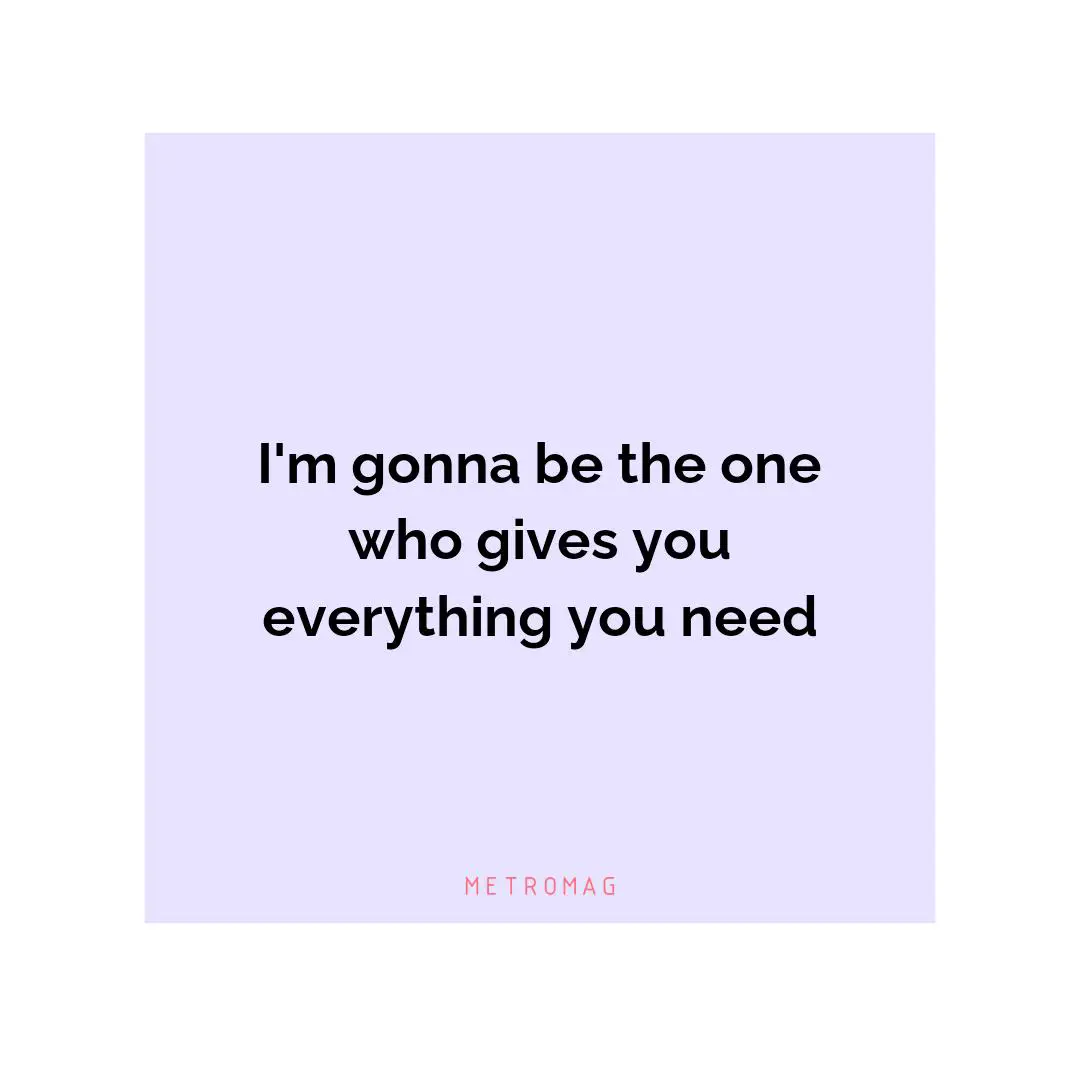 I'm gonna be the one who gives you everything you need