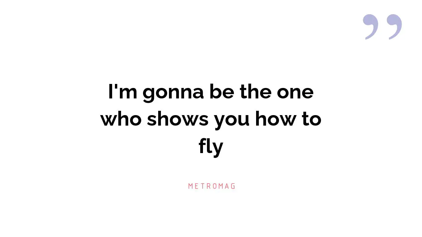 I'm gonna be the one who shows you how to fly