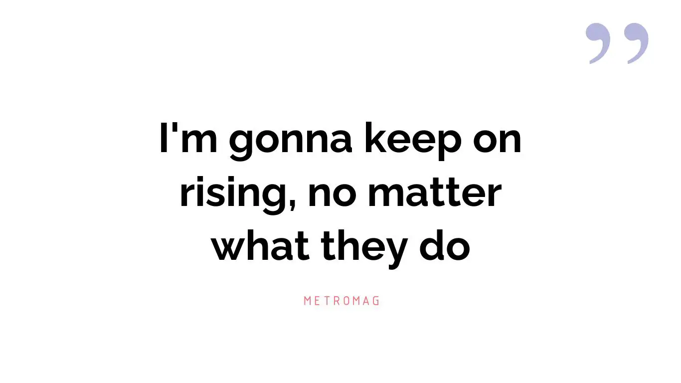 I'm gonna keep on rising, no matter what they do
