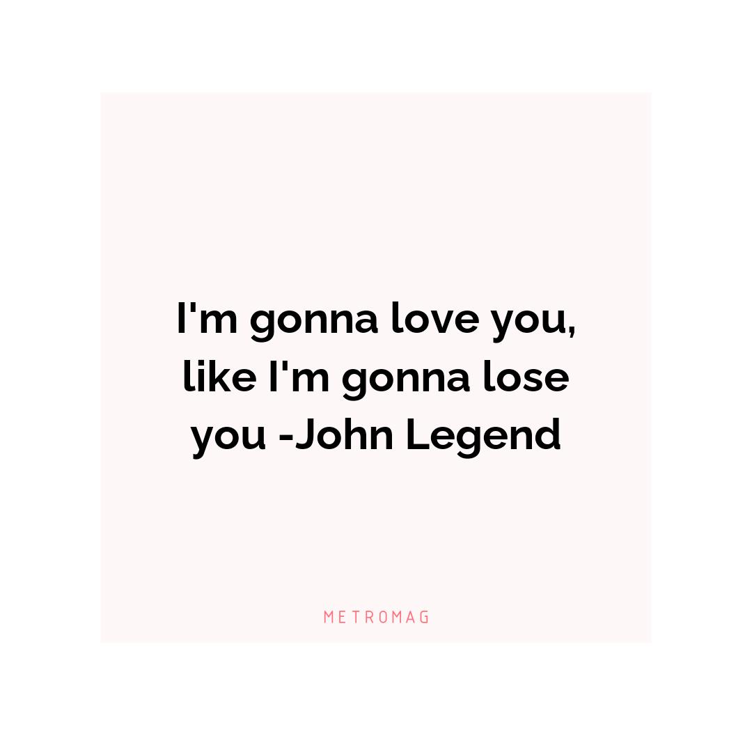 I'm gonna love you, like I'm gonna lose you -John Legend