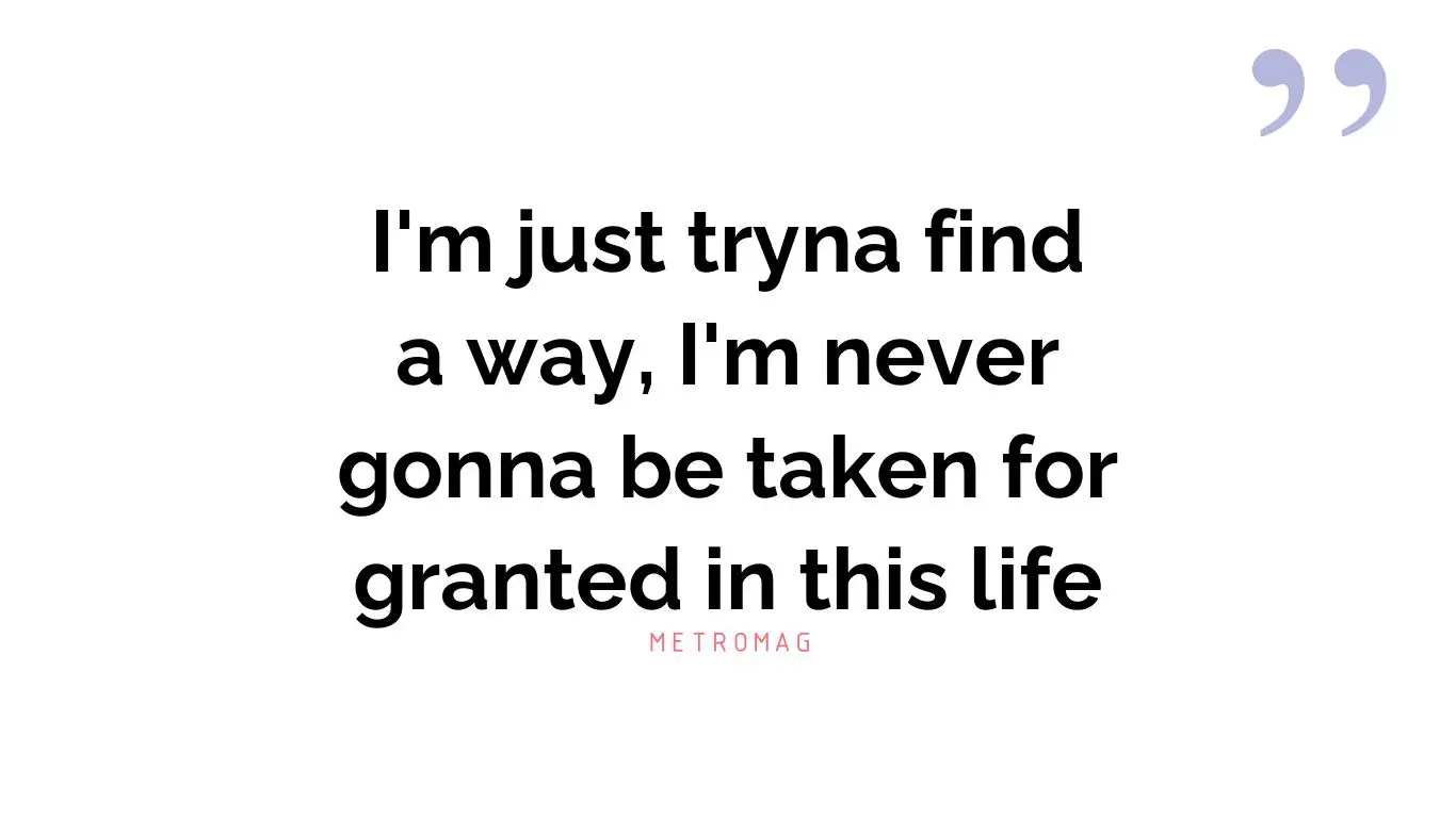 I'm just tryna find a way, I'm never gonna be taken for granted in this life