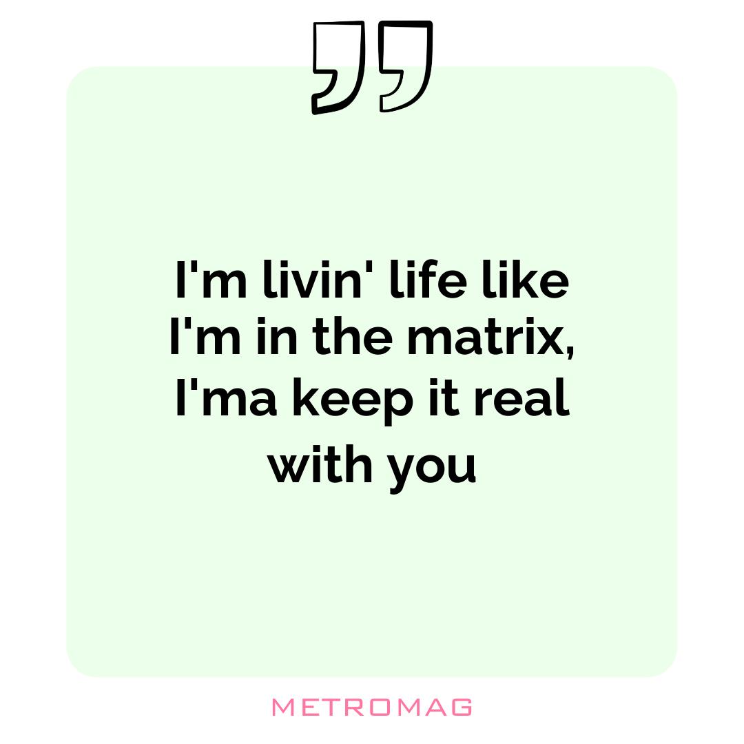 I'm livin' life like I'm in the matrix, I'ma keep it real with you