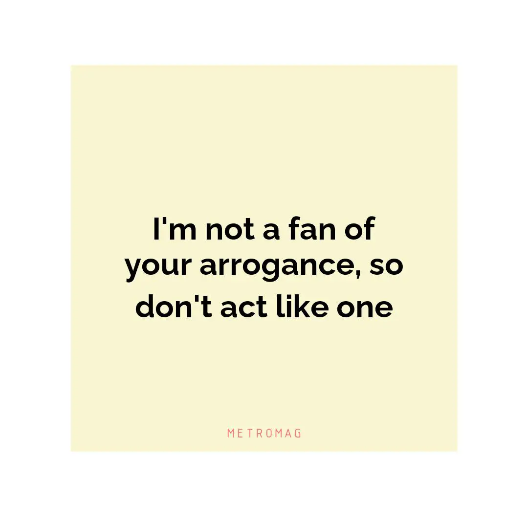 I'm not a fan of your arrogance, so don't act like one