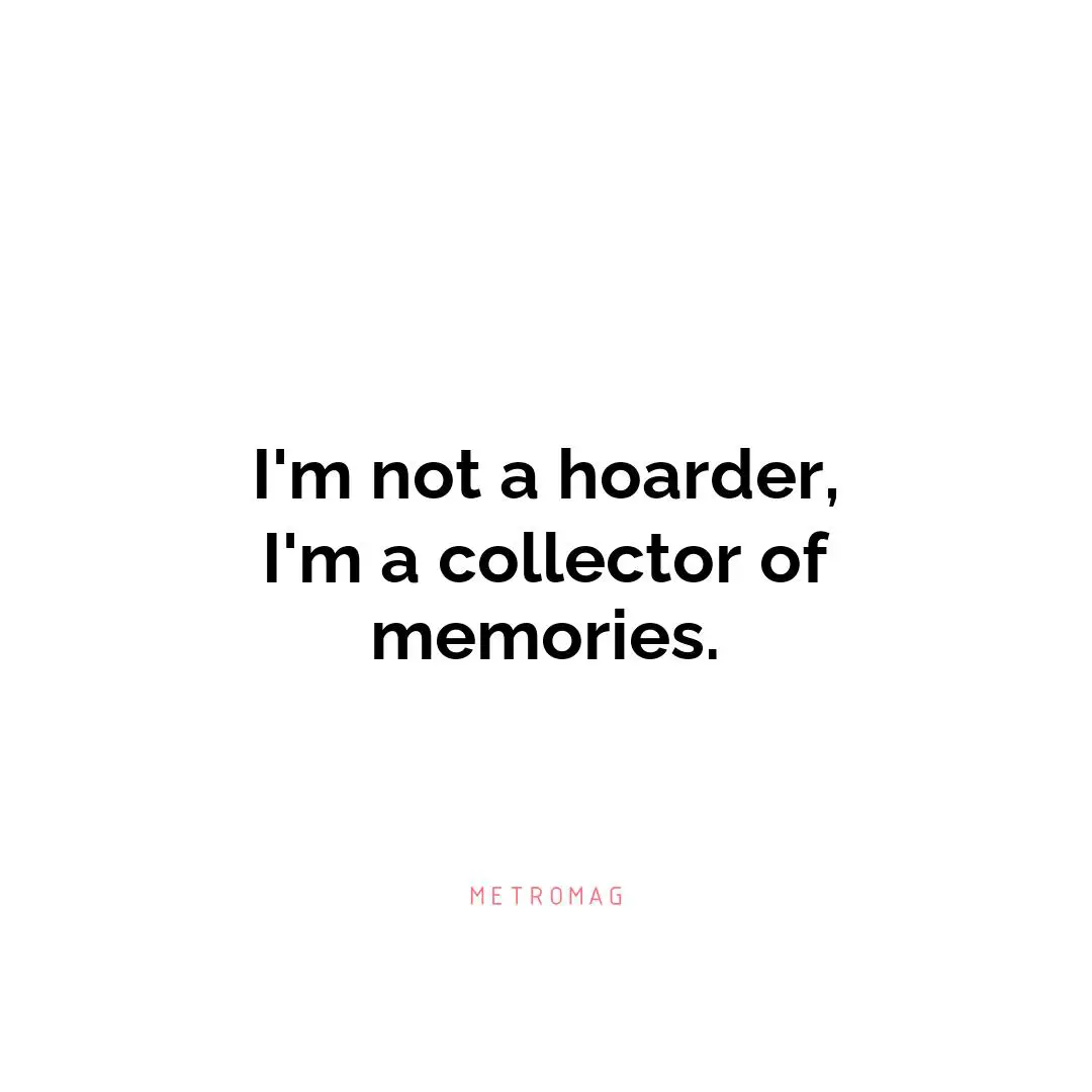I'm not a hoarder, I'm a collector of memories.