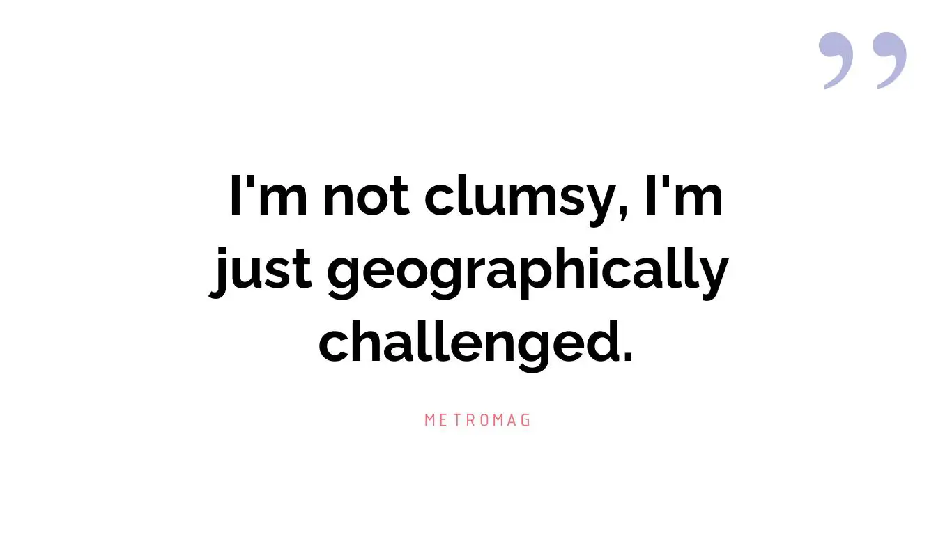 I'm not clumsy, I'm just geographically challenged.