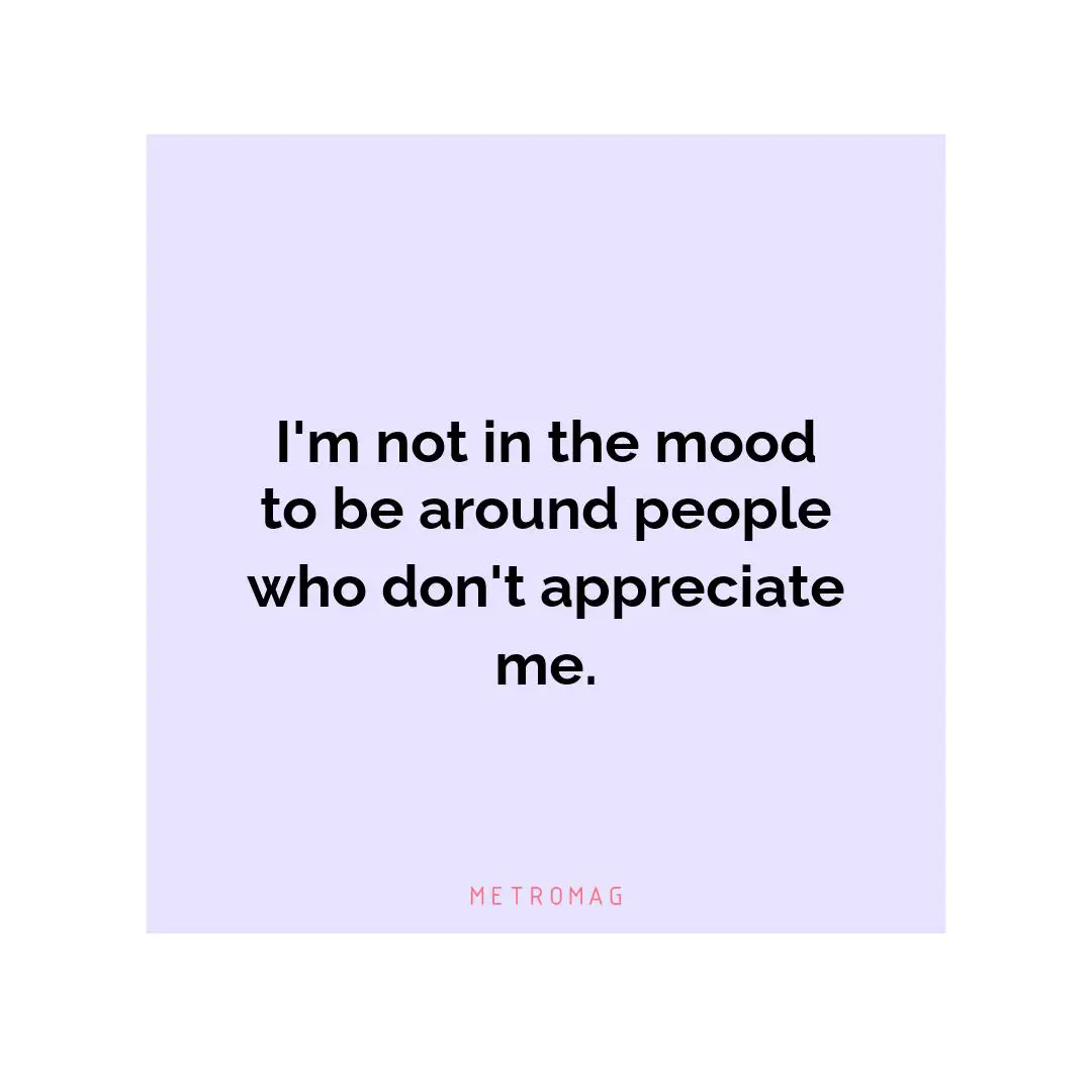I'm not in the mood to be around people who don't appreciate me.