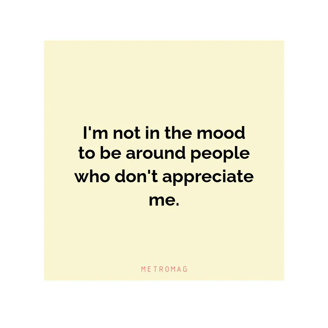 I'm not in the mood to be around people who don't appreciate me.