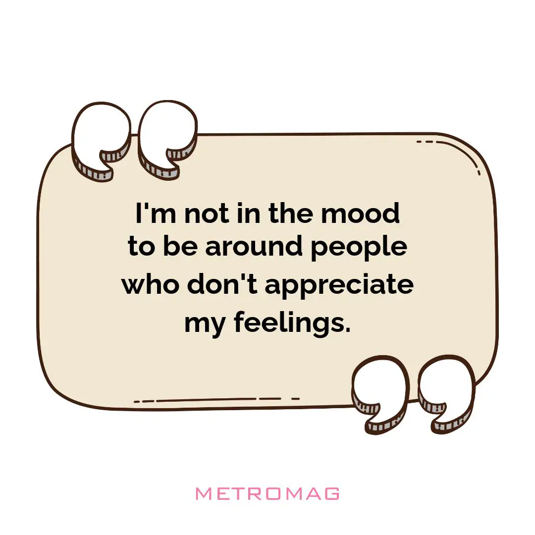 I'm not in the mood to be around people who don't appreciate my feelings.