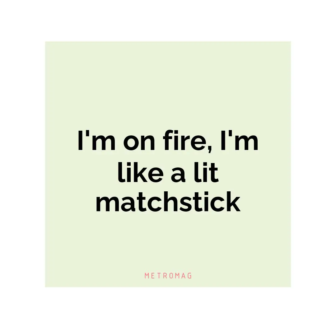 I'm on fire, I'm like a lit matchstick
