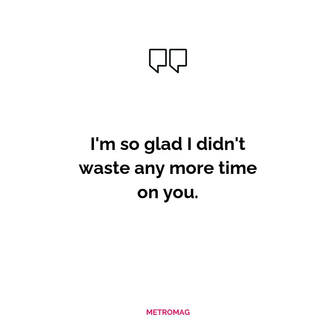 I'm so glad I didn't waste any more time on you.