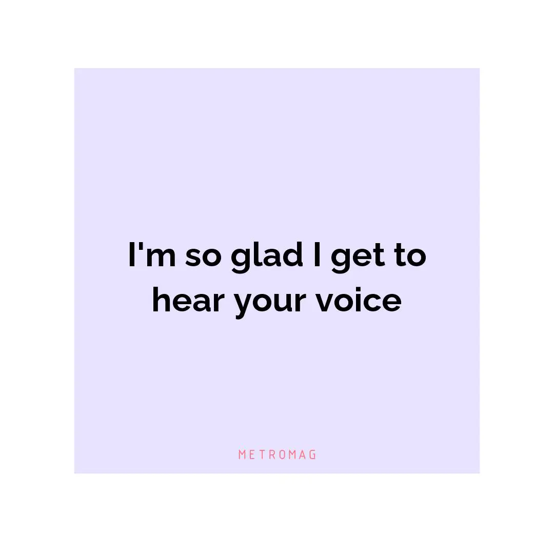 I'm so glad I get to hear your voice