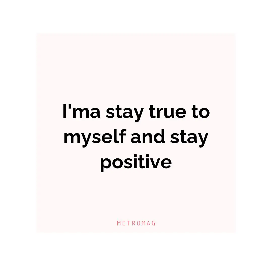 I'ma stay true to myself and stay positive
