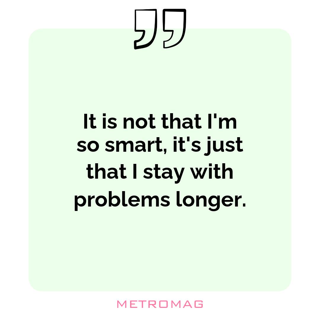 It is not that I'm so smart, it's just that I stay with problems longer.