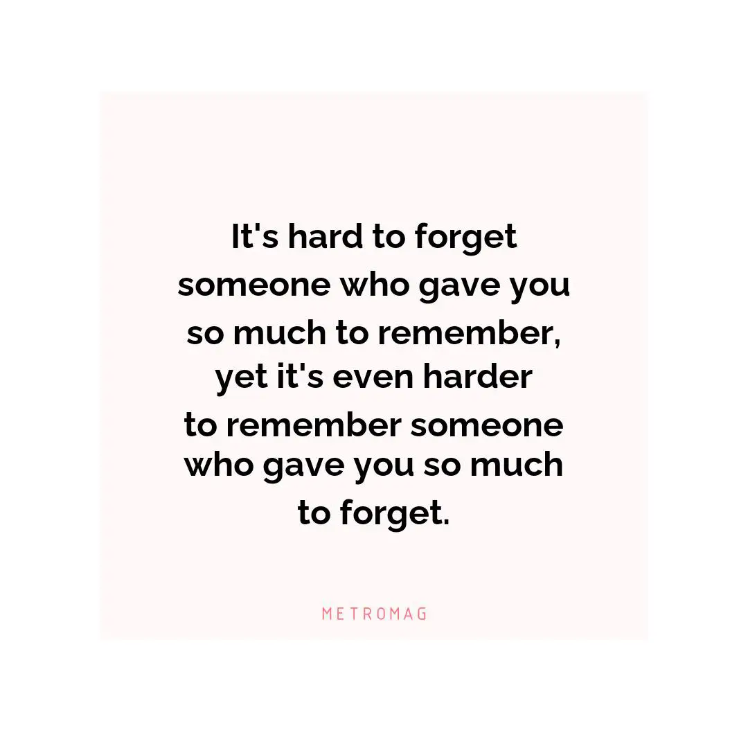 It's hard to forget someone who gave you so much to remember, yet it's even harder to remember someone who gave you so much to forget.