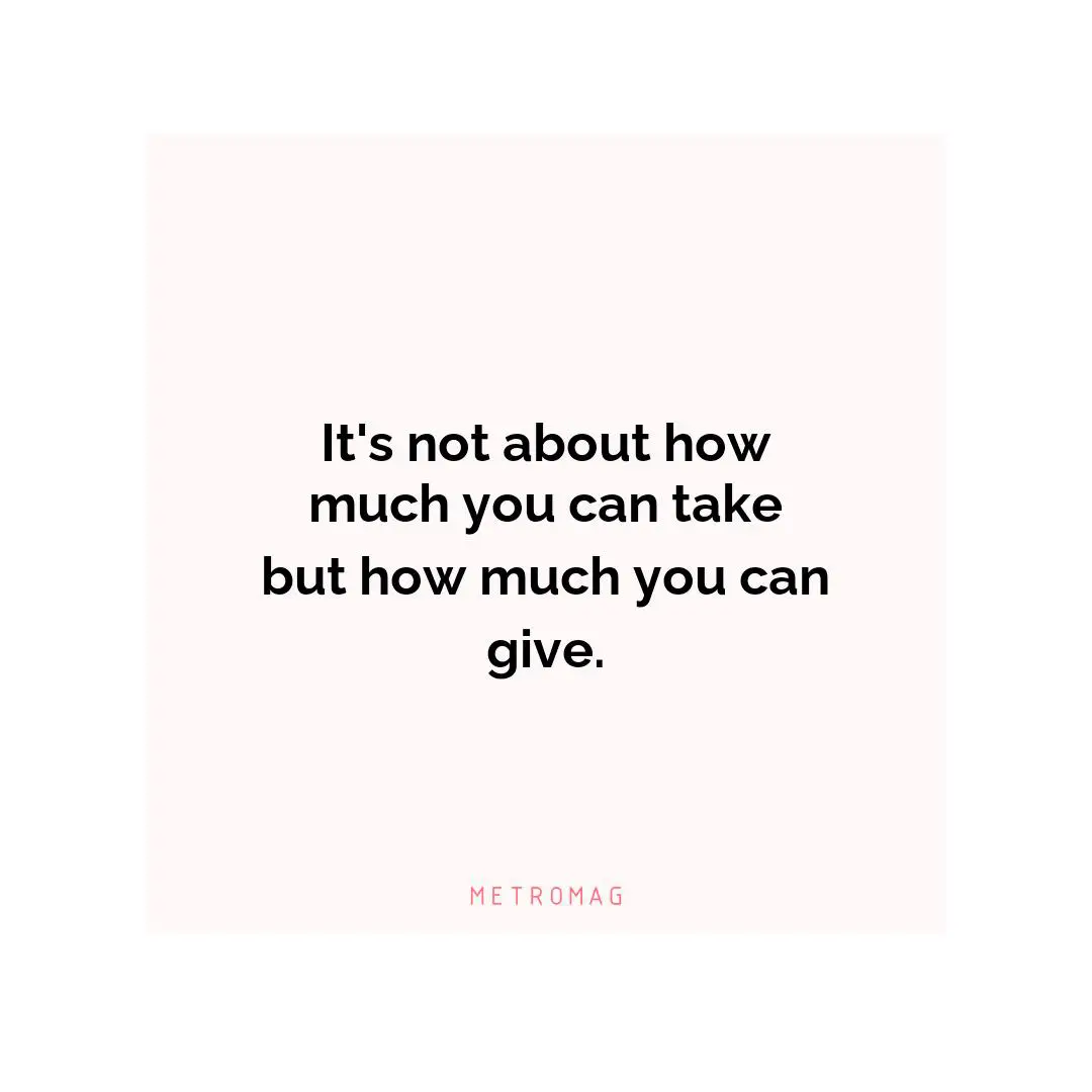 It's not about how much you can take but how much you can give.