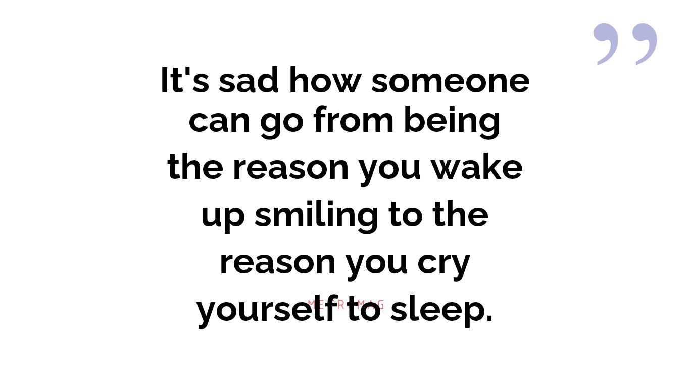 It's sad how someone can go from being the reason you wake up smiling to the reason you cry yourself to sleep.