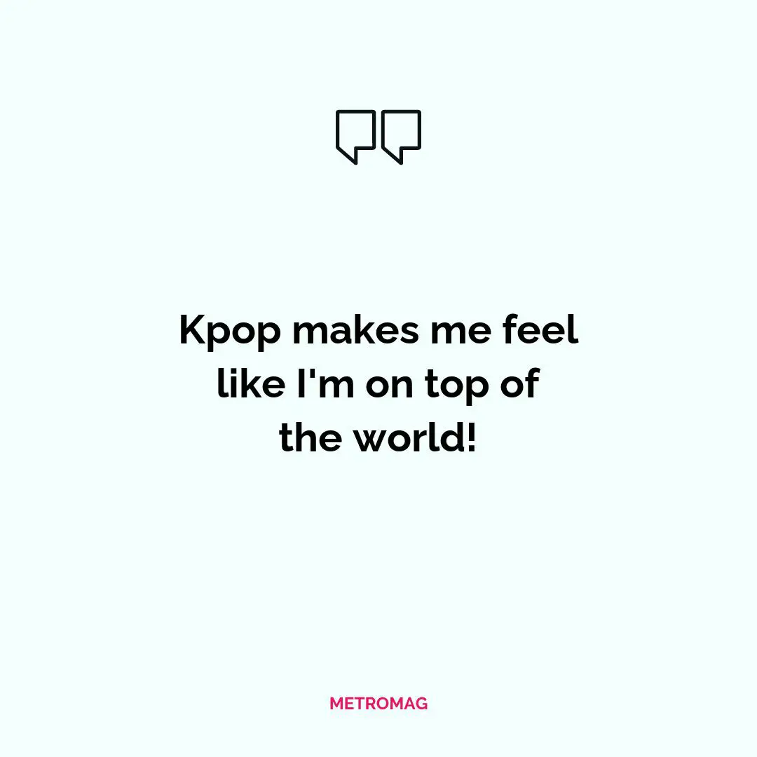 Kpop makes me feel like I'm on top of the world!