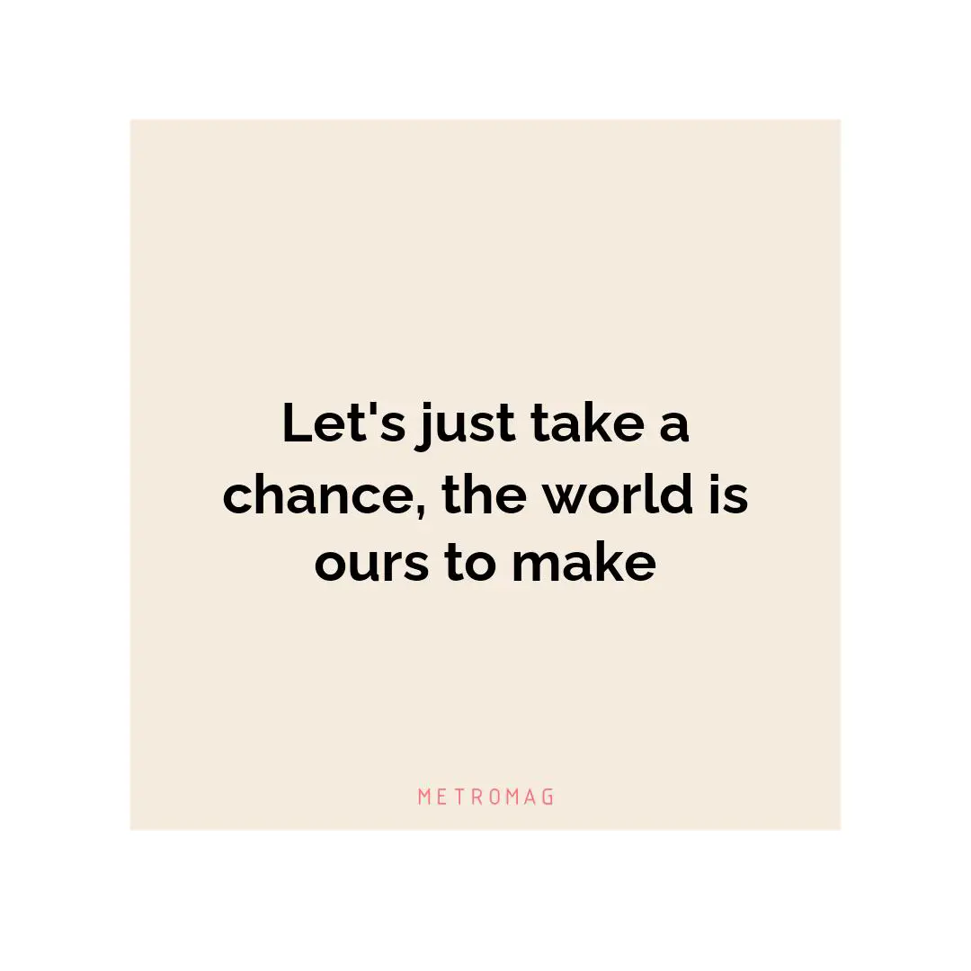 Let's just take a chance, the world is ours to make
