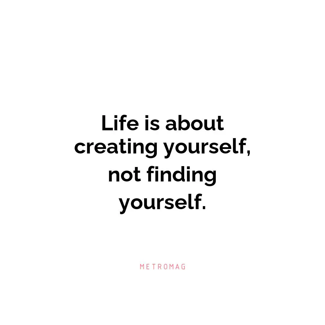 Life is about creating yourself, not finding yourself.
